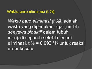Waktu paro eliminasi (t ½), adalah
waktu yang diperlukan agar jumlah
senyawa bioaktif dalam tubuh
menjadi separuh setelah terjadi
eliminasi. t ½ = 0.693 / K untuk reaksi
order kesatu.
Waktu paro eliminasi (t ½),
 