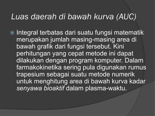 Luas daerah di bawah kurva (AUC)
 Integral terbatas dari suatu fungsi matematik
merupakan jumlah masing-masing area di
bawah grafik dari fungsi tersebut. Kini
perhitungan yang cepat metode ini dapat
dilakukan dengan program komputer. Dalam
farmakokinetika sering pula digunakan rumus
trapesium sebagai suatu metode numerik
untuk menghitung area di bawah kurva kadar
senyawa bioaktif dalam plasma-waktu.
 