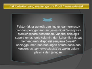 Faktor-faktor yang memengaruhi Profil Farmakokinetik
Faktor-faktor genetik dan lingkungan termasuk
diet dan penggunaan senyawa bioaktif-senyawa
bioaktif secara bersamaan, variabel fisiologis
seperti umur, jenis kelamin, dan kehamilan dapat
memengaruhi disposisi senyawa bioaktif,
sehingga merubah hubungan antara dosis dan
konsentrasi senyawa bioaktif vs waktu dalam
plasma dan jaringan.
 