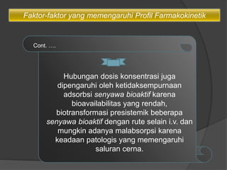 Hubungan dosis konsentrasi juga
dipengaruhi oleh ketidaksempurnaan
adsorbsi senyawa bioaktif karena
bioavailabilitas yang rendah,
biotransformasi presistemik beberapa
senyawa bioaktif dengan rute selain i.v. dan
mungkin adanya malabsorpsi karena
keadaan patologis yang memengaruhi
saluran cerna.
Cont. ….
Faktor-faktor yang memengaruhi Profil Farmakokinetik
 