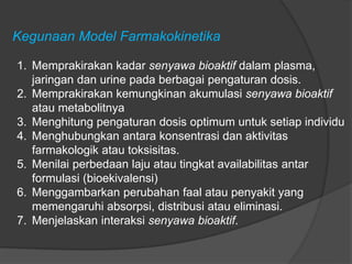 Kegunaan Model Farmakokinetika
1. Memprakirakan kadar senyawa bioaktif dalam plasma,
jaringan dan urine pada berbagai pengaturan dosis.
2. Memprakirakan kemungkinan akumulasi senyawa bioaktif
atau metabolitnya
3. Menghitung pengaturan dosis optimum untuk setiap individu
4. Menghubungkan antara konsentrasi dan aktivitas
farmakologik atau toksisitas.
5. Menilai perbedaan laju atau tingkat availabilitas antar
formulasi (bioekivalensi)
6. Menggambarkan perubahan faal atau penyakit yang
memengaruhi absorpsi, distribusi atau eliminasi.
7. Menjelaskan interaksi senyawa bioaktif.
 