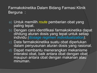 a) Untuk memilih route pemberian obat yang
paling tepat.
b) Dengan cara identifikasi farmakokinetika dapat
dihitung aturan dosis yang tepat untuk setiap
individu (dosage regimen individualization).
c) Data farmakokinetika suatu obat diperlukan
dalam penyusunan aturan dosis yang rasional.
d) Dapat membantu menerangkan mekanisme
interaksi obat, baik antara obat dengan obat
maupun antara obat dengan makanan atau
minuman.
Farmakokinetika Dalam Bidang Farmasi Klinik
Berguna :
 