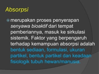 Absorpsi
 merupakan proses penyerapan
senyawa bioaktif dari tempat
pemberiannya, masuk ke sirkulasi
sistemik. Faktor yang berpengaruh
terhadap kemampuan absorpsi adalah
bentuk sediaan, formulasi, ukuran
partikel, bentuk partikel dan keadaan
fisiologik tubuh hewan/manusia.
 