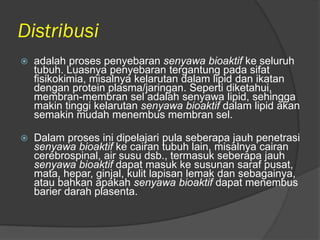 Distribusi
 adalah proses penyebaran senyawa bioaktif ke seluruh
tubuh. Luasnya penyebaran tergantung pada sifat
fisikokimia, misalnya kelarutan dalam lipid dan ikatan
dengan protein plasma/jaringan. Seperti diketahui,
membran-membran sel adalah senyawa lipid, sehingga
makin tinggi kelarutan senyawa bioaktif dalam lipid akan
semakin mudah menembus membran sel.
 Dalam proses ini dipelajari pula seberapa jauh penetrasi
senyawa bioaktif ke cairan tubuh lain, misalnya cairan
cerebrospinal, air susu dsb., termasuk seberapa jauh
senyawa bioaktif dapat masuk ke susunan saraf pusat,
mata, hepar, ginjal, kulit lapisan lemak dan sebagainya,
atau bahkan apakah senyawa bioaktif dapat menembus
barier darah plasenta.
 