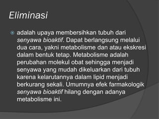 Eliminasi
 adalah upaya membersihkan tubuh dari
senyawa bioaktif. Dapat berlangsung melalui
dua cara, yakni metabolisme dan atau ekskresi
dalam bentuk tetap. Metabolisme adalah
perubahan molekul obat sehingga menjadi
senyawa yang mudah dikeluarkan dari tubuh
karena kelarutannya dalam lipid menjadi
berkurang sekali. Umumnya efek farmakologik
senyawa bioaktif hilang dengan adanya
metabolisme ini.
 