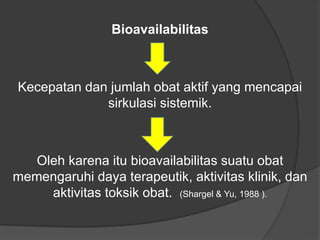 Bioavailabilitas
Kecepatan dan jumlah obat aktif yang mencapai
sirkulasi sistemik.
Oleh karena itu bioavailabilitas suatu obat
memengaruhi daya terapeutik, aktivitas klinik, dan
aktivitas toksik obat. (Shargel & Yu, 1988 ).
 