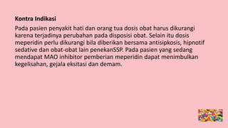Kontra Indikasi
Pada pasien penyakit hati dan orang tua dosis obat harus dikurangi
karena terjadinya perubahan pada disposisi obat. Selain itu dosis
meperidin perlu dikurangi bila diberikan bersama antisipkosis, hipnotif
sedative dan obat-obat lain penekanSSP. Pada pasien yang sedang
mendapat MAO inhibitor pemberian meperidin dapat menimbulkan
kegelisahan, gejala eksitasi dan demam.
 