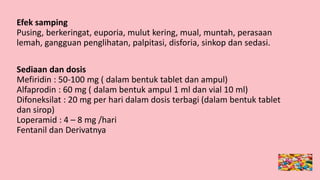 Efek samping
Pusing, berkeringat, euporia, mulut kering, mual, muntah, perasaan
lemah, gangguan penglihatan, palpitasi, disforia, sinkop dan sedasi.
Sediaan dan dosis
Mefiridin : 50-100 mg ( dalam bentuk tablet dan ampul)
Alfaprodin : 60 mg ( dalam bentuk ampul 1 ml dan vial 10 ml)
Difoneksilat : 20 mg per hari dalam dosis terbagi (dalam bentuk tablet
dan sirop)
Loperamid : 4 – 8 mg /hari
Fentanil dan Derivatnya
 