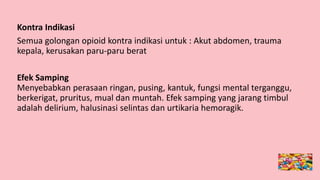 Kontra Indikasi
Semua golongan opioid kontra indikasi untuk : Akut abdomen, trauma
kepala, kerusakan paru-paru berat
Efek Samping
Menyebabkan perasaan ringan, pusing, kantuk, fungsi mental terganggu,
berkerigat, pruritus, mual dan muntah. Efek samping yang jarang timbul
adalah delirium, halusinasi selintas dan urtikaria hemoragik.
 