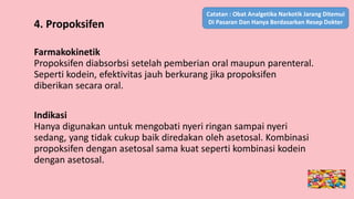 4. Propoksifen
Farmakokinetik
Propoksifen diabsorbsi setelah pemberian oral maupun parenteral.
Seperti kodein, efektivitas jauh berkurang jika propoksifen
diberikan secara oral.
Indikasi
Hanya digunakan untuk mengobati nyeri ringan sampai nyeri
sedang, yang tidak cukup baik diredakan oleh asetosal. Kombinasi
propoksifen dengan asetosal sama kuat seperti kombinasi kodein
dengan asetosal.
Catatan : Obat Analgetika Narkotik Jarang Ditemui
Di Pasaran Dan Hanya Berdasarkan Resep Dokter
 