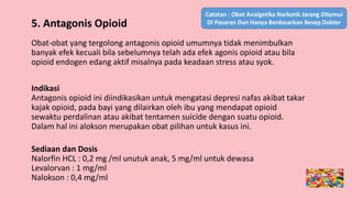 5. Antagonis Opioid
Obat-obat yang tergolong antagonis opioid umumnya tidak menimbulkan
banyak efek kecuali bila sebelumnya telah ada efek agonis opioid atau bila
opioid endogen edang aktif misalnya pada keadaan stress atau syok.
Indikasi
Antagonis opioid ini diindikasikan untuk mengatasi depresi nafas akibat takar
kajak opioid, pada bayi yang dilairkan oleh ibu yang mendapat opioid
sewaktu perdalinan atau akibat tentamen suicide dengan suatu opioid.
Dalam hal ini alokson merupakan obat pilihan untuk kasus ini.
Sediaan dan Dosis
Nalorfin HCL : 0,2 mg /ml unutuk anak, 5 mg/ml untuk dewasa
Levalorvan : 1 mg/ml
Nalokson : 0,4 mg/ml
Catatan : Obat Analgetika Narkotik Jarang Ditemui
Di Pasaran Dan Hanya Berdasarkan Resep Dokter
 