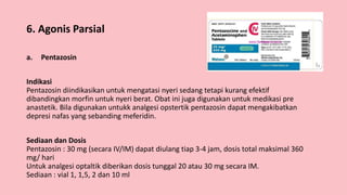 6. Agonis Parsial
a. Pentazosin
Indikasi
Pentazosin diindikasikan untuk mengatasi nyeri sedang tetapi kurang efektif
dibandingkan morfin untuk nyeri berat. Obat ini juga digunakan untuk medikasi pre
anastetik. Bila digunakan untukk analgesi opstertik pentazosin dapat mengakibatkan
depresi nafas yang sebanding meferidin.
Sediaan dan Dosis
Pentazosin : 30 mg (secara IV/IM) dapat diulang tiap 3-4 jam, dosis total maksimal 360
mg/ hari
Untuk analgesi optaltik diberikan dosis tunggal 20 atau 30 mg secara IM.
Sediaan : vial 1, 1,5, 2 dan 10 ml
 
