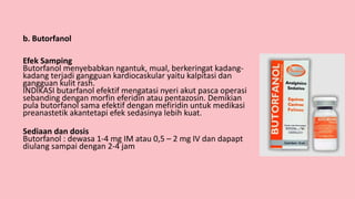 b. Butorfanol
Efek Samping
Butorfanol menyebabkan ngantuk, mual, berkeringat kadang-
kadang terjadi gangguan kardiocaskular yaitu kalpitasi dan
gangguan kulit rash.
INDIKASI butarfanol efektif mengatasi nyeri akut pasca operasi
sebanding dengan morfin eferidin atau pentazosin. Demikian
pula butorfanol sama efektif dengan mefiridin untuk medikasi
preanastetik akantetapi efek sedasinya lebih kuat.
Sediaan dan dosis
Butorfanol : dewasa 1-4 mg IM atau 0,5 – 2 mg IV dan dapapt
diulang sampai dengan 2-4 jam
 