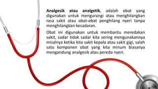 Analgesik atau analgetik, adalah obat yang
digunakan untuk mengurangi atau menghilangkan
rasa sakit atau obat-obat penghilang nyeri tanpa
menghilangkan kesadaran.
Obat ini digunakan untuk membantu meredakan
sakit, sadar tidak sadar kita sering mengunakannya
misalnya ketika kita sakit kepala atau sakit gigi, salah
satu komponen obat yang kita minum biasanya
mengandung analgesik atau pereda nyeri.
 