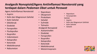 Analgesik Nonopioid/Agens Antiinflamasi Nonsteroid yang
terdapat dalam Pedoman Obat untuk Perawat
Agens Antiinflamasi Nonsteroid
• Aspirin
• Kolin dan Magnesium Salisilat
• Kolin Salisilat
• Diklofenak
• Etodolak
• Fenoprofen
• Flurbiprofen
• Ibuprofen
• Indometasin
• Ketoprofen
• Ketorelak
• Meklofenamat
• Nabumeton
• Naproksen
• Oksaprozin
• Piroksikam
• Salsalat
• Sulindak
• Tolmetin
Analgesik Nonopioid
• Asetaminofen
• Etodolak
• Fenoprofen
• Ibuprofen
• Ketoprofen
• Ketorelak
• Meklofenamat
• Metotrimeprazin
• Naproksen
• Fenazopiridin
Salisilat
• Aspirin
• Kolin dan Magnesium Salilsilat
• Kolin Salisilat
• Salsalat
 