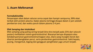 1. Asam Mefenamat
Farmakokinetika
Penyerapan obat dalam saluran cerna cepat dan hampir sempurna, 99% obat
terikat oleh protein plasma. Kadar plasma tertinggi dicapai dalam 2 jam setelah
pemberian oral, dan waktu paruh dalam plasma 2-4 jam.
Efek Samping dan Intoksikasi
Efek samping yang paling sering terjadi (kira-kira terjadi pada 25% dari seluruh
pasien) melibatkan sistem gastrointestinal. Biasanya berupa dispepsia atau
ketidaknyamanan gastrointestinal bagian atas, diare yang mungkin berat dan
disertai pembengkakan perut, serta perdarahan gastrointestinal. Sakit kepala,
pusing, mengantuk, tegang dan gangguan penglihatan juga umum terjadi.
 