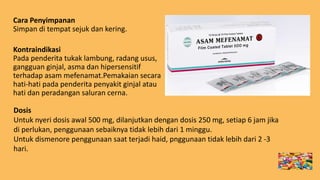 Cara Penyimpanan
Simpan di tempat sejuk dan kering.
Kontraindikasi
Pada penderita tukak lambung, radang usus,
gangguan ginjal, asma dan hipersensitif
terhadap asam mefenamat.Pemakaian secara
hati-hati pada penderita penyakit ginjal atau
hati dan peradangan saluran cerna.
Dosis
Untuk nyeri dosis awal 500 mg, dilanjutkan dengan dosis 250 mg, setiap 6 jam jika
di perlukan, penggunaan sebaiknya tidak lebih dari 1 minggu.
Untuk dismenore penggunaan saat terjadi haid, pnggunaan tidak lebih dari 2 -3
hari.
 