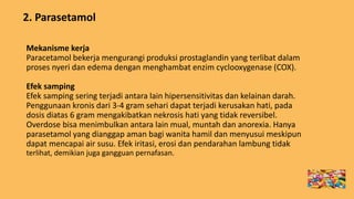 2. Parasetamol
Mekanisme kerja
Paracetamol bekerja mengurangi produksi prostaglandin yang terlibat dalam
proses nyeri dan edema dengan menghambat enzim cyclooxygenase (COX).
Efek samping
Efek samping sering terjadi antara lain hipersensitivitas dan kelainan darah.
Penggunaan kronis dari 3-4 gram sehari dapat terjadi kerusakan hati, pada
dosis diatas 6 gram mengakibatkan nekrosis hati yang tidak reversibel.
Overdose bisa menimbulkan antara lain mual, muntah dan anorexia. Hanya
parasetamol yang dianggap aman bagi wanita hamil dan menyusui meskipun
dapat mencapai air susu. Efek iritasi, erosi dan pendarahan lambung tidak
terlihat, demikian juga gangguan pernafasan.
 
