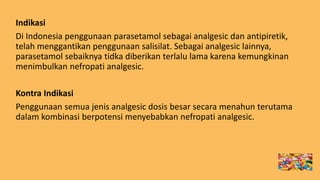Indikasi
Di Indonesia penggunaan parasetamol sebagai analgesic dan antipiretik,
telah menggantikan penggunaan salisilat. Sebagai analgesic lainnya,
parasetamol sebaiknya tidka diberikan terlalu lama karena kemungkinan
menimbulkan nefropati analgesic.
Kontra Indikasi
Penggunaan semua jenis analgesic dosis besar secara menahun terutama
dalam kombinasi berpotensi menyebabkan nefropati analgesic.
 