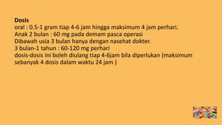 Dosis
oral : 0.5-1 gram tiap 4-6 jam hingga maksimum 4 jam perhari.
Anak 2 bulan : 60 mg pada demam pasca operasi
Dibawah usia 3 bulan hanya dengan nasehat dokter.
3 bulan-1 tahun : 60-120 mg perhari
dosis-dosis ini boleh diulang tiap 4-6jam bila diperlukan (maksimum
sebanyak 4 dosis dalam waktu 24 jam )
 