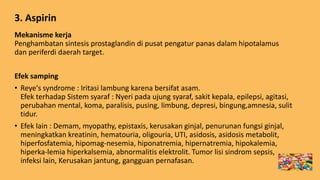 3. Aspirin
Mekanisme kerja
Penghambatan sintesis prostaglandin di pusat pengatur panas dalam hipotalamus
dan periferdi daerah target.
Efek samping
• Reye's syndrome : Iritasi lambung karena bersifat asam.
Efek terhadap Sistem syaraf : Nyeri pada ujung syaraf, sakit kepala, epilepsi, agitasi,
perubahan mental, koma, paralisis, pusing, limbung, depresi, bingung,amnesia, sulit
tidur.
• Efek lain : Demam, myopathy, epistaxis, kerusakan ginjal, penurunan fungsi ginjal,
meningkatkan kreatinin, hematouria, oligouria, UTI, asidosis, asidosis metabolit,
hiperfosfatemia, hipomag-nesemia, hiponatremia, hipernatremia, hipokalemia,
hiperka-lemia hiperkalsemia, abnormalitis elektrolit. Tumor lisi sindrom sepsis,
infeksi lain, Kerusakan jantung, gangguan pernafasan.
 