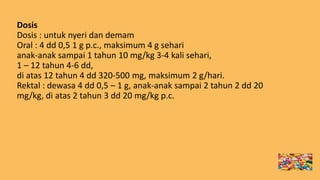 Dosis
Dosis : untuk nyeri dan demam
Oral : 4 dd 0,5 1 g p.c., maksimum 4 g sehari
anak-anak sampai 1 tahun 10 mg/kg 3-4 kali sehari,
1 – 12 tahun 4-6 dd,
di atas 12 tahun 4 dd 320-500 mg, maksimum 2 g/hari.
Rektal : dewasa 4 dd 0,5 – 1 g, anak-anak sampai 2 tahun 2 dd 20
mg/kg, di atas 2 tahun 3 dd 20 mg/kg p.c.
 