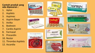 Contoh produk yang
ada dipasaran :
1. Aptor
2. Aspilets
3. Aspimec
4. Aspirin Bayer
5. Astika
6. Bodrexin
7. Cardio Aspirin
8. Farmasal
9. Procardin
10. Restor
11. Thrombo Aspilets
12. Ascardia
 