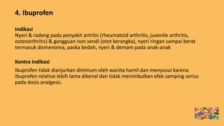 4. Ibuprofen
Indikasi
Nyeri & radang pada penyakit artritis (rheumatoid arthritis, juvenile arthritis,
osteoarthritis) & gangguan non sendi (otot kerangka), nyeri ringan sampai berat
termasuk dismenorea, paska bedah, nyeri & demam pada anak-anak
Kontra Indikasi
Ibuprofen tidak dianjurkan diminum oleh wanita hamil dan menyusui karena
ibuprofen relative lebih lama dikenal dan tidak menimbulkan efek samping serius
pada dosis analgesic.
 