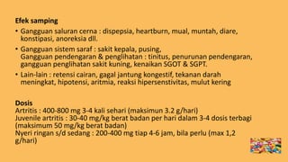 Efek samping
• Gangguan saluran cerna : dispepsia, heartburn, mual, muntah, diare,
konstipasi, anoreksia dll.
• Gangguan sistem saraf : sakit kepala, pusing,
Gangguan pendengaran & penglihatan : tinitus, penurunan pendengaran,
gangguan penglihatan sakit kuning, kenaikan SGOT & SGPT.
• Lain-lain : retensi cairan, gagal jantung kongestif, tekanan darah
meningkat, hipotensi, aritmia, reaksi hipersenstivitas, mulut kering
Dosis
Artritis : 400-800 mg 3-4 kali sehari (maksimun 3.2 g/hari)
Juvenile artritis : 30-40 mg/kg berat badan per hari dalam 3-4 dosis terbagi
(maksimum 50 mg/kg berat badan)
Nyeri ringan s/d sedang : 200-400 mg tiap 4-6 jam, bila perlu (max 1,2
g/hari)
 