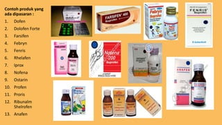 Contoh produk yang
ada dipasaran :
1. Dofen
2. Dolofen Forte
3. Farsifen
4. Febryn
5. Fenris
6. Rhelafen
7. Iprox
8. Nofena
9. Ostarin
10. Profen
11. Proris
12. Ribunalm
Shelrofen
13. Anafen
 