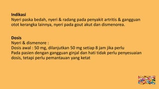 Indikasi
Nyeri paska bedah, nyeri & radang pada penyakit artritis & gangguan
otot kerangka lainnya, nyeri pada gout akut dan dismenorea.
Dosis
Nyeri & dismenore :
Dosis awal : 50 mg, dilanjutkan 50 mg setiap 8 jam jika perlu
Pada pasien dengan gangguan ginjal dan hati tidak perlu penyesuaian
dosis, tetapi perlu pemantauan yang ketat
 