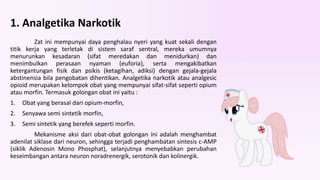 1. Analgetika Narkotik
Zat ini mempunyai daya penghalau nyeri yang kuat sekali dengan
titik kerja yang terletak di sistem saraf sentral, mereka umumnya
menurunkan kesadaran (sifat meredakan dan menidurkan) dan
menimbulkan perasaan nyaman (euforia), serta mengakibatkan
ketergantungan fisik dan psikis (ketagihan, adiksi) dengan gejala-gejala
abstinensia bila pengobatan dihentikan. Analgetika narkotik atau analgesic
opioid merupakan kelompok obat yang mempunyai sifat-sifat seperti opium
atau morfin. Termasuk golongan obat ini yaitu :
1. Obat yang berasal dari opium-morfin,
2. Senyawa semi sintetik morfin,
3. Semi sintetik yang berefek seperti morfin.
Mekanisme aksi dari obat-obat golongan ini adalah menghambat
adenilat siklase dari neuron, sehingga terjadi penghambatan sintesis c-AMP
(siklik Adenosin Mono Phosphat), selanjutnya menyebabkan perubahan
keseimbangan antara neuron noradrenergik, serotonik dan kolinergik.
 