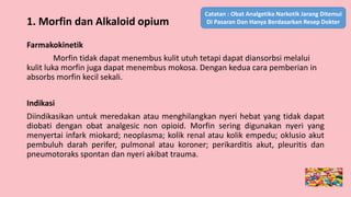 Farmakokinetik
Morfin tidak dapat menembus kulit utuh tetapi dapat diansorbsi melalui
kulit luka morfin juga dapat menembus mokosa. Dengan kedua cara pemberian in
absorbs morfin kecil sekali.
Indikasi
Diindikasikan untuk meredakan atau menghilangkan nyeri hebat yang tidak dapat
diobati dengan obat analgesic non opioid. Morfin sering digunakan nyeri yang
menyertai infark miokard; neoplasma; kolik renal atau kolik empedu; oklusio akut
pembuluh darah perifer, pulmonal atau koroner; perikarditis akut, pleuritis dan
pneumotoraks spontan dan nyeri akibat trauma.
1. Morfin dan Alkaloid opium
Catatan : Obat Analgetika Narkotik Jarang Ditemui
Di Pasaran Dan Hanya Berdasarkan Resep Dokter
 