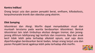 Kontra Indikasi
Orang lanjut usia dan pasien penyakit berat, emfisem, kifoskoliosis,
korpulmonarale kronik dan obesitas yang ekstrim.
Efek Samping
Idiosinkrasi dan Alergi. Morfin dapat menyebabkan mual dan
muntaah terutama pada wanita berdasarkan idiosinkrasi. Bentuk
idiosinkrasi lain ialah timbulnya eksitasi dengan tremor, dan jarang-
jarang dillirium lebihjarang lagi konfulsi dan insomnia. Bayi dan anak
kecil tidak lebih peka terhadap alkaloid opium, asal saja dosis
diperhitungkan berdasarkan berat badan, tetapi orang lanjut usia dan
pasien Penyakit berat agaknya lebih peka terhadap efek morfin.
 