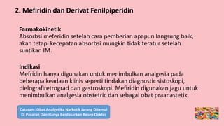 Farmakokinetik
Absorbsi meferidin setelah cara pemberian apapun langsung baik,
akan tetapi kecepatan absorbsi mungkin tidak teratur setelah
suntikan IM.
Indikasi
Mefridin hanya digunakan untuk menimbulkan analgesia pada
beberapa keadaan klinis seperti tindakan diagnostic sistoskopi,
pielografiretrograd dan gastroskopi. Mefiridin digunakan jagu untuk
menimbulkan analgesia obstetric dan sebagai obat praanastetik.
2. Mefiridin dan Derivat Fenilpiperidin
Catatan : Obat Analgetika Narkotik Jarang Ditemui
Di Pasaran Dan Hanya Berdasarkan Resep Dokter
 