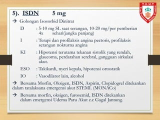 5). ISDN 5 mg
 Golongan Isosorbid Dinitrat
D : 5-10 mg SL saat serangan, 10-20 mg/per pemberian
4x sehari(jangka panjang)
I : Terapi dan profilaksis angina pectoris, profilaksis
serangan nokturna angina
KI : Hipotensi terutama tekanan sistolik yang rendah,
glaucoma, perdarahan serebral, gangguan sirkulasi
akut.
ESO : Takikardi, nyeri kepala, hipotensi ortostatik
IO : Vasodilator lain, alcohol
 Bersama Morfin, Oksigen, ISDN, Aspirin, Clopidogrel ditekankan
dalam tatalaksana emergensi akut STEMI. (MONACo)
 Bersama morfin, oksigen, furosemid, ISDN ditekankan
dalam emergensi Udema Paru Akut e.c Gagal Jantung.
 