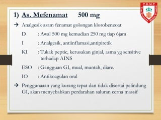 1) As. Mefenamat 500 mg
 Analgesik asam fenamat golongan klorobenzoat
D : Awal 500 mg kemudian 250 mg tiap 6jam
I : Analgesik, antiinflamasi,antipiretik
KI : Tukak peptic, kerusakan ginjal, asma yg sensitive
terhadap AINS
ESO : Gangguan GI, mual, muntah, diare.
IO : Antikoagulan oral
 Penggunaaan yang kurang tepat dan tidak disertai pelindung
GI, akan menyebabkan perdarahan saluran cerna massif
 