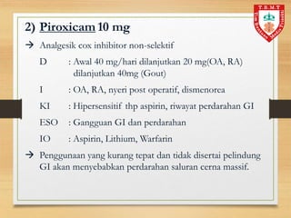 2) Piroxicam 10 mg
 Analgesik cox inhibitor non-selektif
D : Awal 40 mg/hari dilanjutkan 20 mg(OA, RA)
dilanjutkan 40mg (Gout)
I : OA, RA, nyeri post operatif, dismenorea
KI : Hipersensitif thp aspirin, riwayat perdarahan GI
ESO : Gangguan GI dan perdarahan
IO : Aspirin, Lithium, Warfarin
 Penggunaan yang kurang tepat dan tidak disertai pelindung
GI akan menyebabkan perdarahan saluran cerna massif.
 