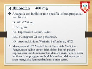 3) Ibuprofen 400 mg
 Analgesik cox inhibitor non-spesifik isobutilpropanoat
fenolik acid
D : 400 -1200 mg
I : Analgesik
KI : Hipersensitif aspirin, laktasi
ESO : Gangguan GI dan perdarahan.
IO : Aspirin, Lithium, Warfarin, Sulfonilurea, MTX
 Merupakan WHO Model List of Essentials Medicine.
Penggunaan paling umum ialah dalam bentuk peluru
suppositoria untuk menurunkan demam anak. Seperti COX
inhibitor lain, penggunaan berlebihan dan tidak tepat guna
akan mengakibatkan perdarahan saluran cerna.
 