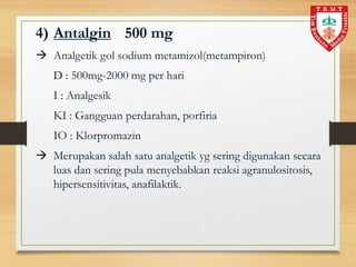 4) Antalgin 500 mg
 Analgetik gol sodium metamizol(metampiron)
D : 500mg-2000 mg per hari
I : Analgesik
KI : Gangguan perdarahan, porfiria
IO : Klorpromazin
 Merupakan salah satu analgetik yg sering digunakan secara
luas dan sering pula menyebabkan reaksi agranulositosis,
hipersensitivitas, anafilaktik.
 