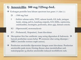 1) Amoxicillin 500 mg/125mg-5mL
 Golongan penisilin beta laktam spectrum luas gram (+) dan (–)
D : 1500 mg/hari
I : Infeksi saluran nafas, THT, saluran kemih, GI, kulit, jaringan
lunak, tulang, pelvis, kandung empedu, GO, Sifilis, septicemia,
endokarditis, meningitis, peritonitis, abses gigi, demam enteric.
KI : Hipersensitif, mononucleosis
IO : Probenesid, Alopurinol, Asam klavulanat
 Merupakan first line antibiotic yang sering digunakan di Indonesia 
banyak pembelian secara bebas  resistensi obat sering dijumpai /
MRSA (metisilin resisten staph aureus).
 Pemberian amoksisilin dipotensiasi dengan asam klavulanat. Pemberian
amoksisilin pada mono/kissing disease akan menimbulkan rash
makulopapular yg disebut amoksisilin induced morbiliform rash.
 