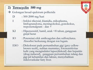 2) Tetracyclin 500 mg
 Golongan broad-spektrum poliketida
D : 500-2000 mg/hari
I : Infeksi riketsial, klamidia, mikoplasma,
limfogranuloma, meningokokus, gonokokus,
treponemalgram - dan +
KI : Hipersensitif, hamil, anak <8 tahun, gangguan
ginjal berat
IO : Potensiasi efek antikoagulan dan sulfonylurea.
Absorbsi berkurang dengan ion logam.
ESO : Diskolorasi pada pertumbuhan gigi (grey-yellow-
brown teeth), nubian mummies, fotosensitivitas
kulit yang menginduksi lupus(diskoid) dan hepatitis
(drug-induced), gangguan pertumbuhan tulang dan
gigi pd kehamilan dan laktasi, menyebabkan
mikrovaskular fatty liver.
 