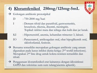 4) Kloramfenikol 250mg/125mg-5mL
 Golongan antibiotic prototipikal
D : 750-2000 mg/hari
I : Demam tifoid dan paratifoid, gastroenteritis,
bruselosis, riketsia, disentri, meningitis.
Topikal: infeksi mata dan telinga dan kulit dan jar lunak.
KI : Hipersensitif, anemia, kehamilan trimester 3, laktasi.
IO : Paracetamol, antikoagulan oral, obat hipoglikemik oral,
siklofosfamid, fenitoin.
 Bersama tetrasiklin merupakan golongan antibiotic yang umum
digunakan pada kasus infeksi dunia-ketiga (3rd world infections).
Merupakan 2nd line drug untuk kolera-resisten-tetrasiklin dan
tifoid.
 Penggunaan kloramfenikol erat kaitannya dengan idiosinkrasi
G6PD dan toksisitas sum-sum tulang(anemia aplastik).
 