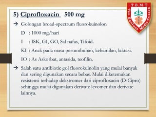 5) Ciprofloxacin 500 mg
 Golongan broad-spectrum fluorokuinolon
D : 1000 mg/hari
I : ISK, GI, GO, Sal nafas, Tifoid.
KI : Anak pada masa pertumbuhan, kehamilan, laktasi.
IO : As Askorbat, antasida, teofilin.
 Salah satu antibiotic gol fluorokuinolin yang mulai banyak
dan sering digunakan secara bebas. Mulai diketemukan
resistensi terhadap dekstromer dari ciprofloxacin (D-Cipro)
sehingga mulai digunakan derivate levomer dan derivate
lainnya.
 