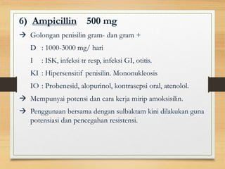 6) Ampicillin 500 mg
 Golongan penisilin gram- dan gram +
D : 1000-3000 mg/ hari
I : ISK, infeksi tr resp, infeksi GI, otitis.
KI : Hipersensitif penisilin. Mononukleosis
IO : Probenesid, alopurinol, kontrasepsi oral, atenolol.
 Mempunyai potensi dan cara kerja mirip amoksisilin.
 Penggunaan bersama dengan sulbaktam kini dilakukan guna
potensiasi dan pencegahan resistensi.
 