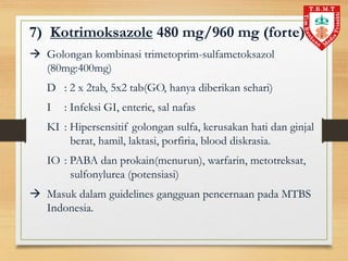 7) Kotrimoksazole 480 mg/960 mg (forte)
 Golongan kombinasi trimetoprim-sulfametoksazol
(80mg:400mg)
D : 2 x 2tab, 5x2 tab(GO, hanya diberikan sehari)
I : Infeksi GI, enteric, sal nafas
KI : Hipersensitif golongan sulfa, kerusakan hati dan ginjal
berat, hamil, laktasi, porfiria, blood diskrasia.
IO : PABA dan prokain(menurun), warfarin, metotreksat,
sulfonylurea (potensiasi)
 Masuk dalam guidelines gangguan pencernaan pada MTBS
Indonesia.
 