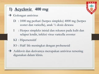 1) Acyclovir 400 mg
 Golongan antivirus
D : 1000 mg perhari (herpes simpleks) 4000 mg (herpes
zoster dan varicella), anak ½ dosis dewasa
I : Herpes simpleks inisial dan rekuren pada kulit dan
selaput lendir, infeksi virus varicella zooster
KI : Hipersensitif
IO : Half life meningkat dengan probenesid
 Asiklovir dan derivatnya merupakan antivirus tersering
digunakan dalam klinis.
 