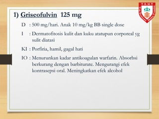1) Griseofulvin 125 mg
D : 500 mg/hari. Anak 10 mg/kg BB single dose
I : Dermatofitosis kulit dan kuku atatupun corporeal yg
sulit diatasi
KI : Porfiria, hamil, gagal hati
IO : Menurunkan kadar antikoagulan warfarin. Absorbsi
berkurang dengan barbiturate. Mengurangi efek
kontrasepsi oral. Meningkatkan efek alcohol
 