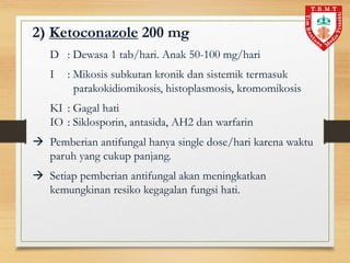 2) Ketoconazole 200 mg
D : Dewasa 1 tab/hari. Anak 50-100 mg/hari
I : Mikosis subkutan kronik dan sistemik termasuk
parakokidiomikosis, histoplasmosis, kromomikosis
KI : Gagal hati
IO : Siklosporin, antasida, AH2 dan warfarin
 Pemberian antifungal hanya single dose/hari karena waktu
paruh yang cukup panjang.
 Setiap pemberian antifungal akan meningkatkan
kemungkinan resiko kegagalan fungsi hati.
 