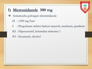 1) Metronidazole 500 mg
 Antiamoeba golongan nitroimidazole
D : 1500 mg/hari
I : Pengobatan infeksi bakteri anaerob, amebiasis, giardiasis
KI : Hipersensitif, kehamilan trimester 1
IO : Koumarin, alcohol
 